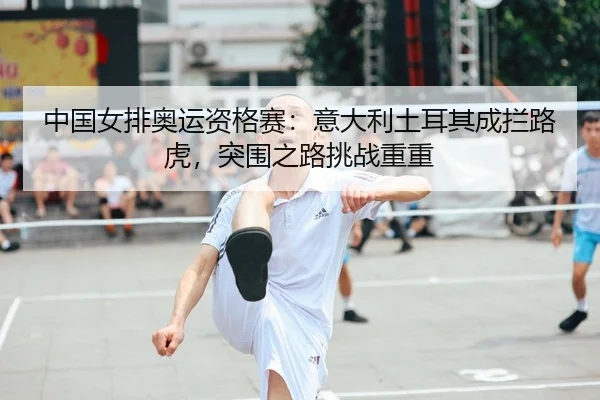 中国女排奥运资格赛：意大利土耳其成拦路虎，突围之路挑战重重