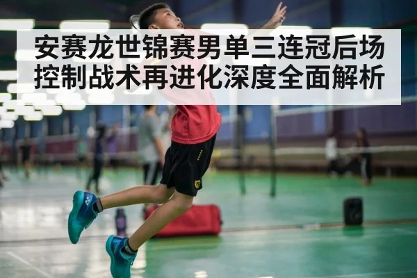 安赛龙世锦赛男单三连冠后场控制战术再进化深度全面解析