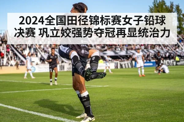 2024全国田径锦标赛女子铅球决赛 巩立姣强势夺冠再显统治力